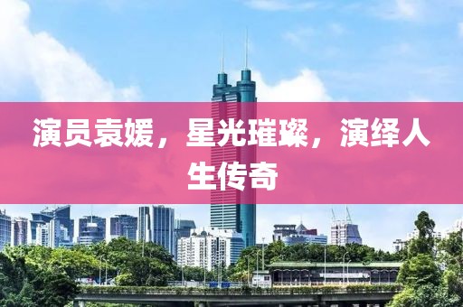 演员袁媛，星光璀璨，演绎人生传奇