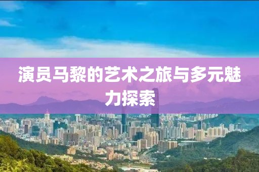 演员马黎的艺术之旅与多元魅力探索