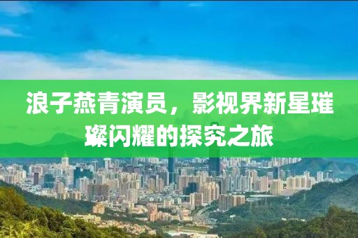 浪子燕青演员，影视界新星璀璨闪耀的探究之旅