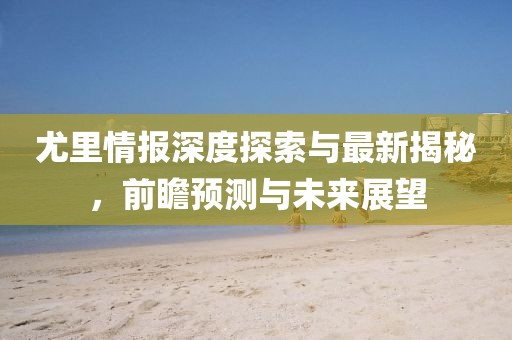 尤里情报深度探索与最新揭秘，前瞻预测与未来展望