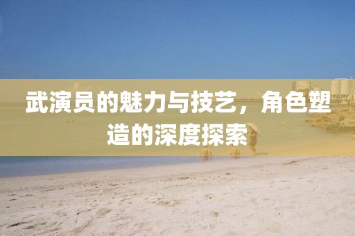 武演员的魅力与技艺，角色塑造的深度探索