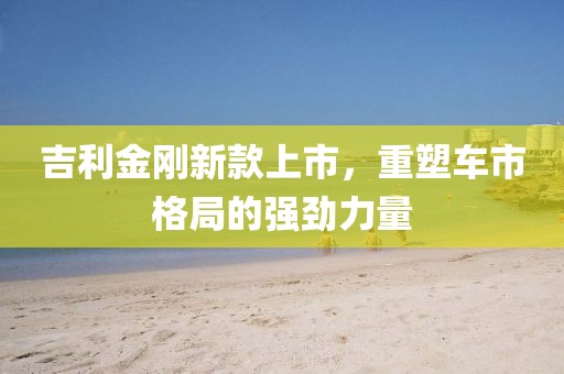 吉利金刚新款上市，重塑车市格局的强劲力量