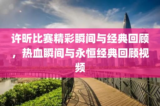 许昕比赛精彩瞬间与经典回顾，热血瞬间与永恒经典回顾视频