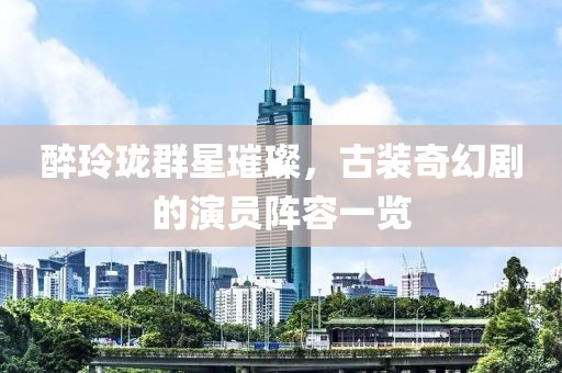 醉玲珑群星璀璨，古装奇幻剧的演员阵容一览