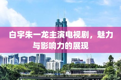 白宇朱一龙主演电视剧，魅力与影响力的展现