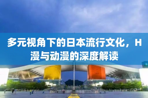 多元视角下的日本流行文化，H漫与动漫的深度解读