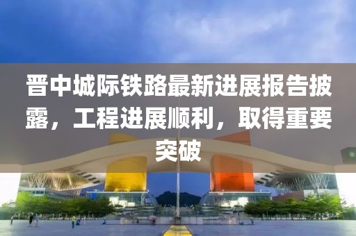 晋中城际铁路最新进展报告披露，工程进展顺利，取得重要突破
