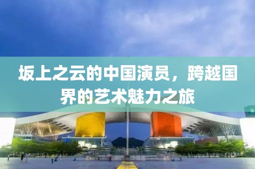 坂上之云的中国演员，跨越国界的艺术魅力之旅