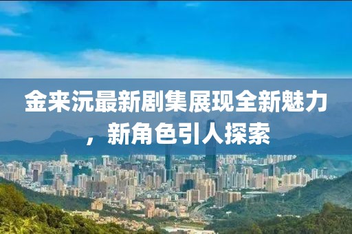 金来沅最新剧集展现全新魅力，新角色引人探索