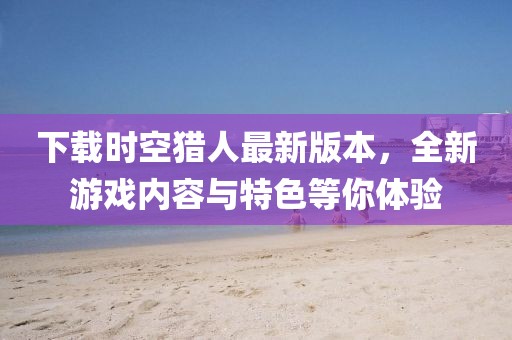 下载时空猎人最新版本，全新游戏内容与特色等你体验
