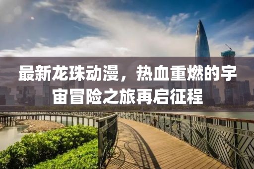 最新龙珠动漫，热血重燃的宇宙冒险之旅再启征程