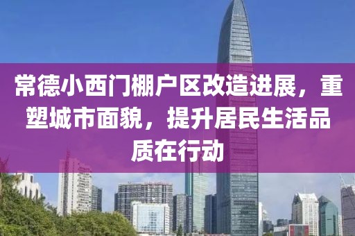 常德小西门棚户区改造进展，重塑城市面貌，提升居民生活品质在行动