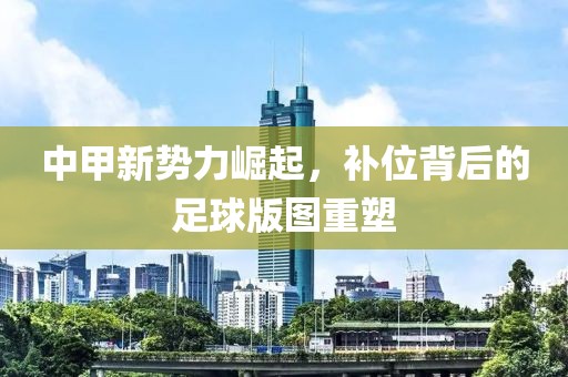 中甲新势力崛起，补位背后的足球版图重塑