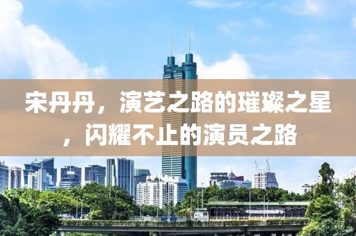 宋丹丹，演艺之路的璀璨之星，闪耀不止的演员之路