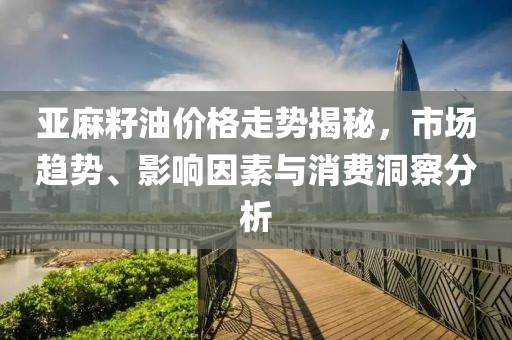 亚麻籽油价格走势揭秘，市场趋势、影响因素与消费洞察分析