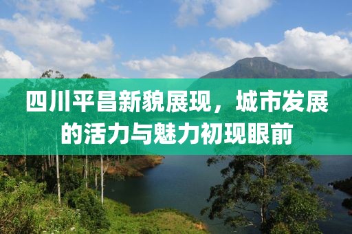 四川平昌新貌展现，城市发展的活力与魅力初现眼前