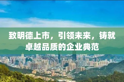 致明德上市，引领未来，铸就卓越品质的企业典范