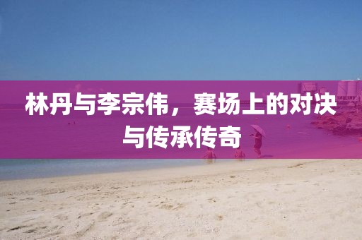 林丹与李宗伟，赛场上的对决与传承传奇