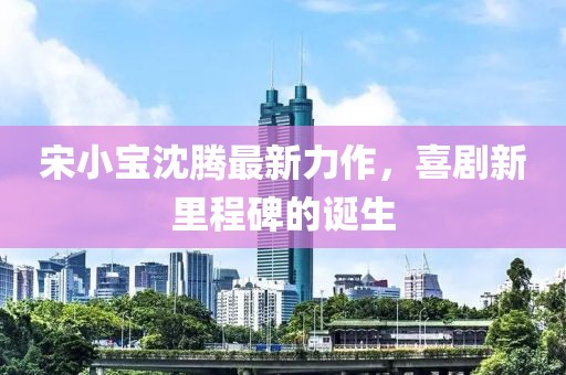宋小宝沈腾最新力作，喜剧新里程碑的诞生