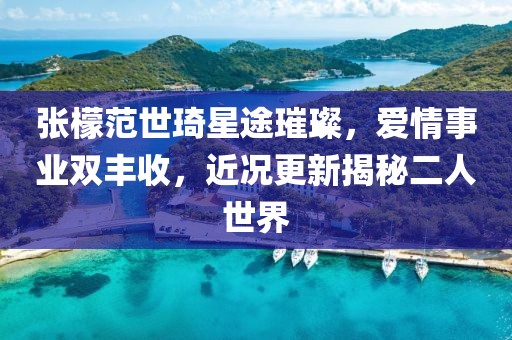 张檬范世琦星途璀璨，爱情事业双丰收，近况更新揭秘二人世界