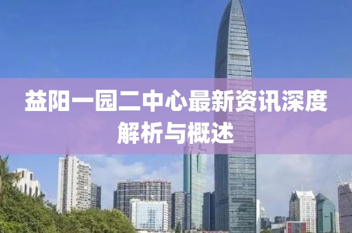 益阳一园二中心最新资讯深度解析与概述