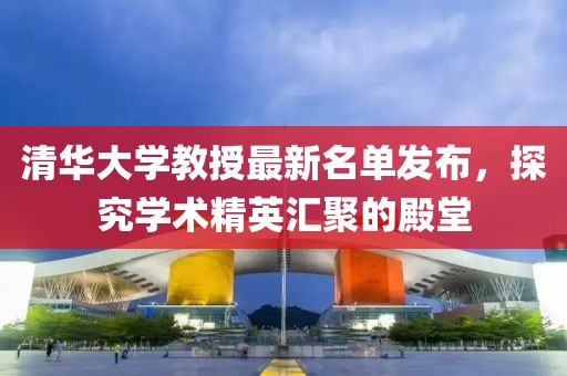 清华大学教授最新名单发布，探究学术精英汇聚的殿堂