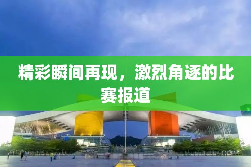精彩瞬间再现，激烈角逐的比赛报道