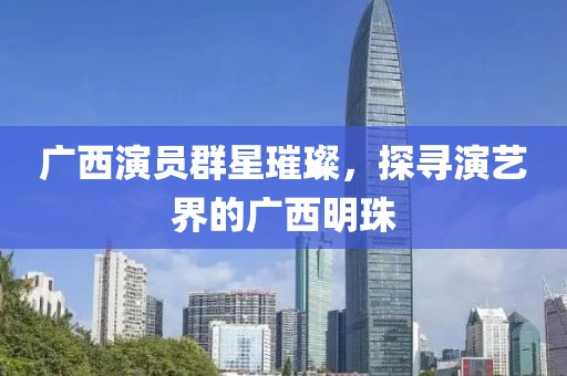 广西演员群星璀璨，探寻演艺界的广西明珠