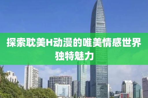 探索耽美H动漫的唯美情感世界独特魅力