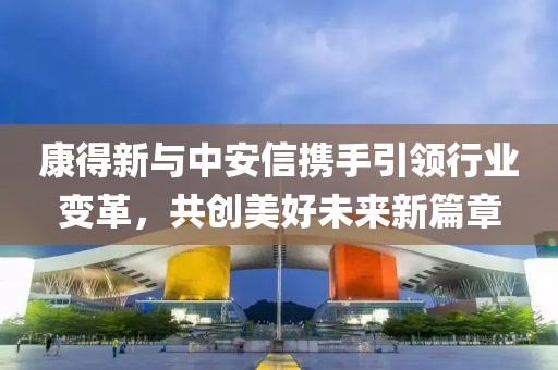 康得新与中安信携手引领行业变革，共创美好未来新篇章