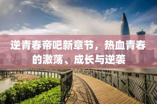 逆青春帝吧新章节，热血青春的激荡、成长与逆袭