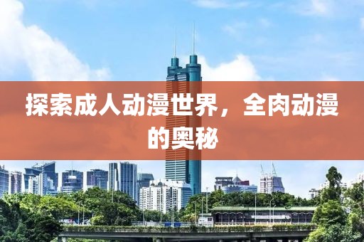 探索成人动漫世界，全肉动漫的奥秘