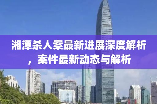 湘潭杀人案最新进展深度解析，案件最新动态与解析
