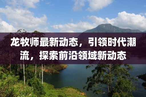 龙牧师最新动态，引领时代潮流，探索前沿领域新动态
