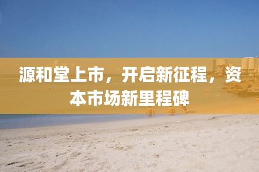 源和堂上市，开启新征程，资本市场新里程碑