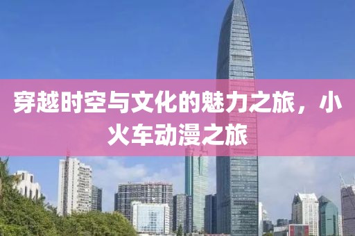 穿越时空与文化的魅力之旅，小火车动漫之旅