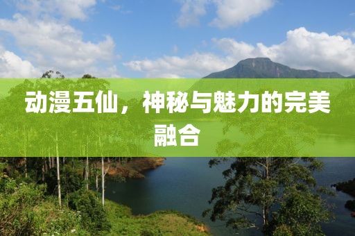 动漫五仙，神秘与魅力的完美融合