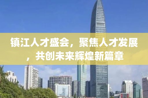 镇江人才盛会，聚焦人才发展，共创未来辉煌新篇章