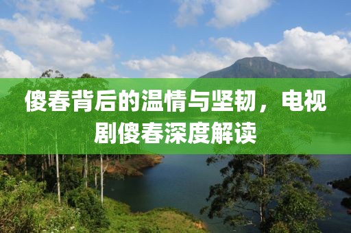 傻春背后的温情与坚韧，电视剧傻春深度解读