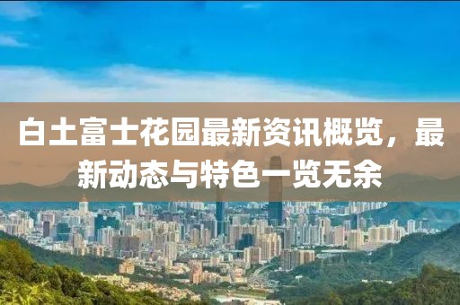 白土富士花园最新资讯概览，最新动态与特色一览无余