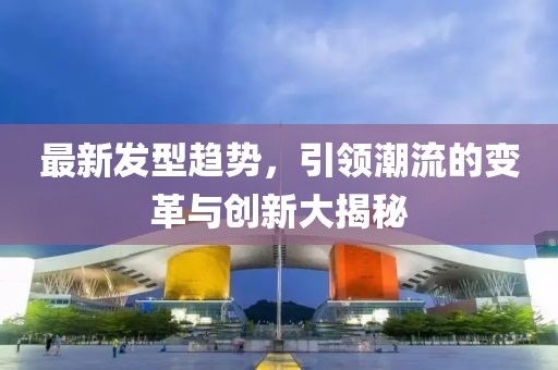 最新发型趋势，引领潮流的变革与创新大揭秘
