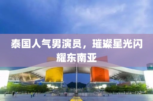 泰国人气男演员，璀璨星光闪耀东南亚