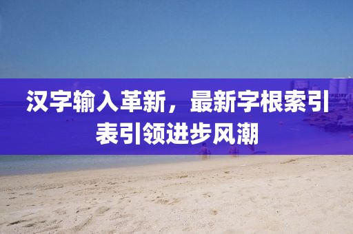 汉字输入革新，最新字根索引表引领进步风潮