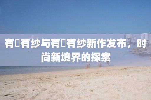 有沢有纱与有沚有纱新作发布，时尚新境界的探索