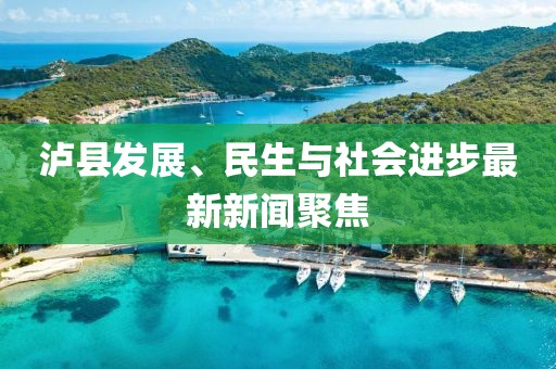 泸县发展、民生与社会进步最新新闻聚焦
