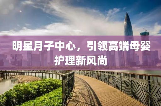 明星月子中心，引领高端母婴护理新风尚