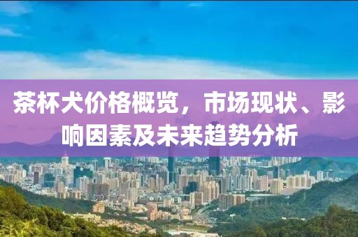 茶杯犬价格概览，市场现状、影响因素及未来趋势分析