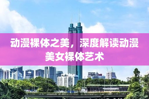 动漫裸体之美，深度解读动漫美女裸体艺术