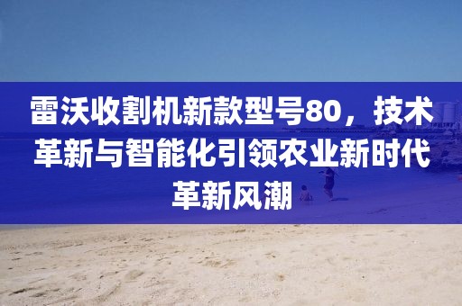 雷沃收割机新款型号80，技术革新与智能化引领农业新时代革新风潮