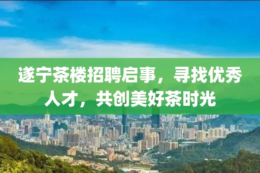 遂宁茶楼招聘启事，寻找优秀人才，共创美好茶时光